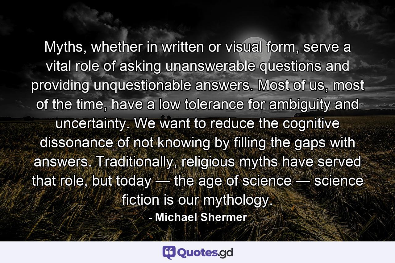 Myths, whether in written or visual form, serve a vital role of asking unanswerable questions and providing unquestionable answers. Most of us, most of the time, have a low tolerance for ambiguity and uncertainty. We want to reduce the cognitive dissonance of not knowing by filling the gaps with answers. Traditionally, religious myths have served that role, but today — the age of science — science fiction is our mythology. - Quote by Michael Shermer