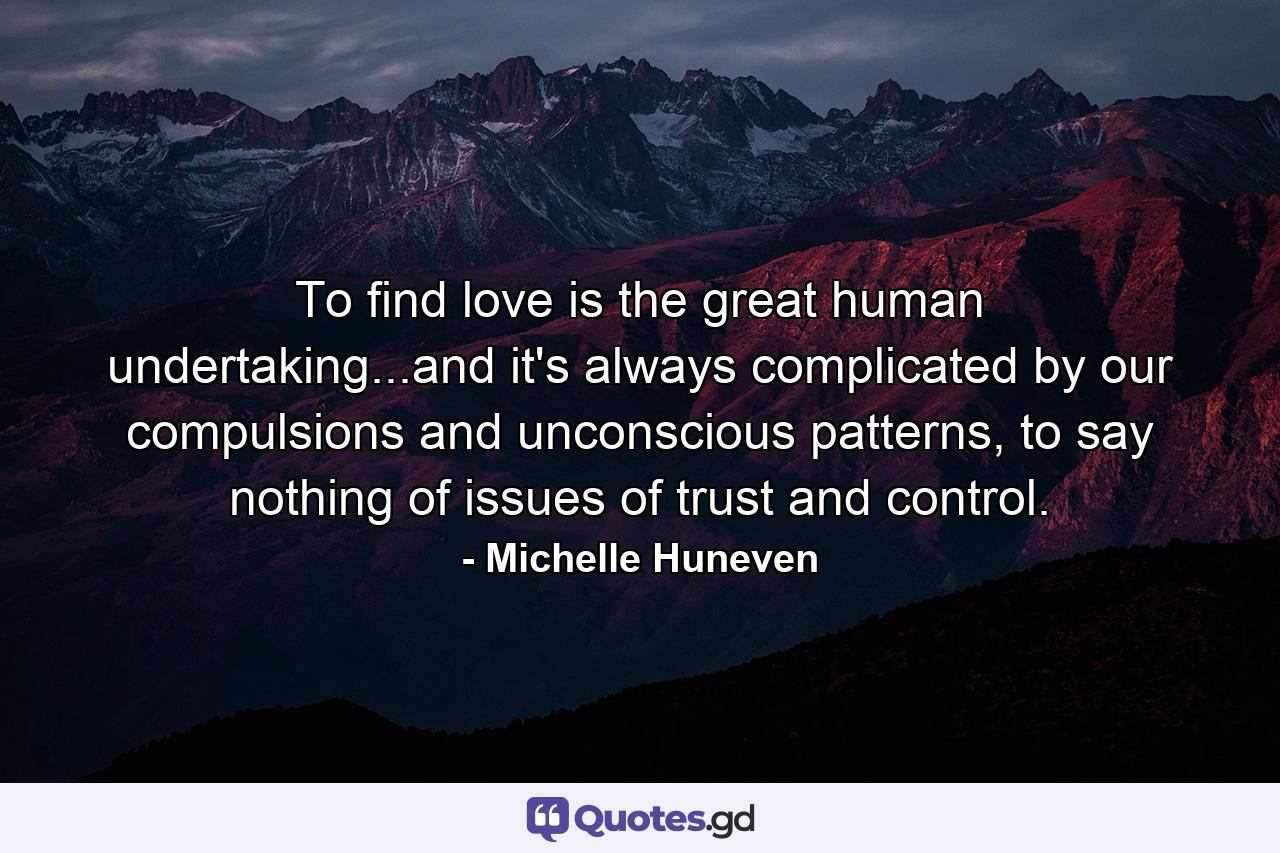 To find love is the great human undertaking...and it's always complicated by our compulsions and unconscious patterns, to say nothing of issues of trust and control. - Quote by Michelle Huneven