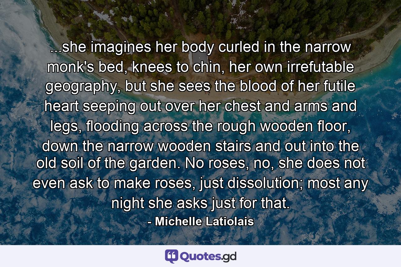 ...she imagines her body curled in the narrow monk's bed, knees to chin, her own irrefutable geography, but she sees the blood of her futile heart seeping out over her chest and arms and legs, flooding across the rough wooden floor, down the narrow wooden stairs and out into the old soil of the garden. No roses, no, she does not even ask to make roses, just dissolution; most any night she asks just for that. - Quote by Michelle Latiolais