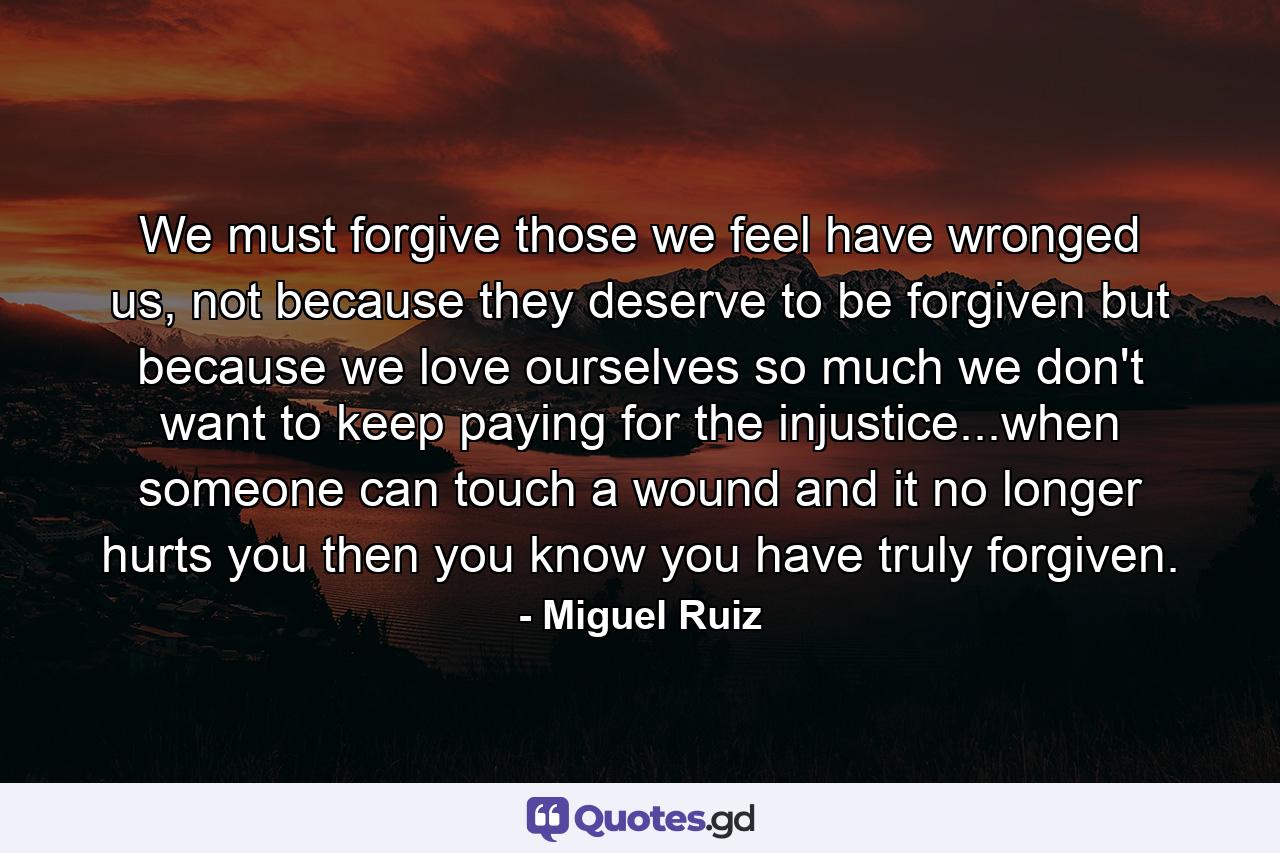 We must forgive those we feel have wronged us, not because they deserve to be forgiven but because we love ourselves so much we don't want to keep paying for the injustice...when someone can touch a wound and it no longer hurts you then you know you have truly forgiven. - Quote by Miguel Ruiz