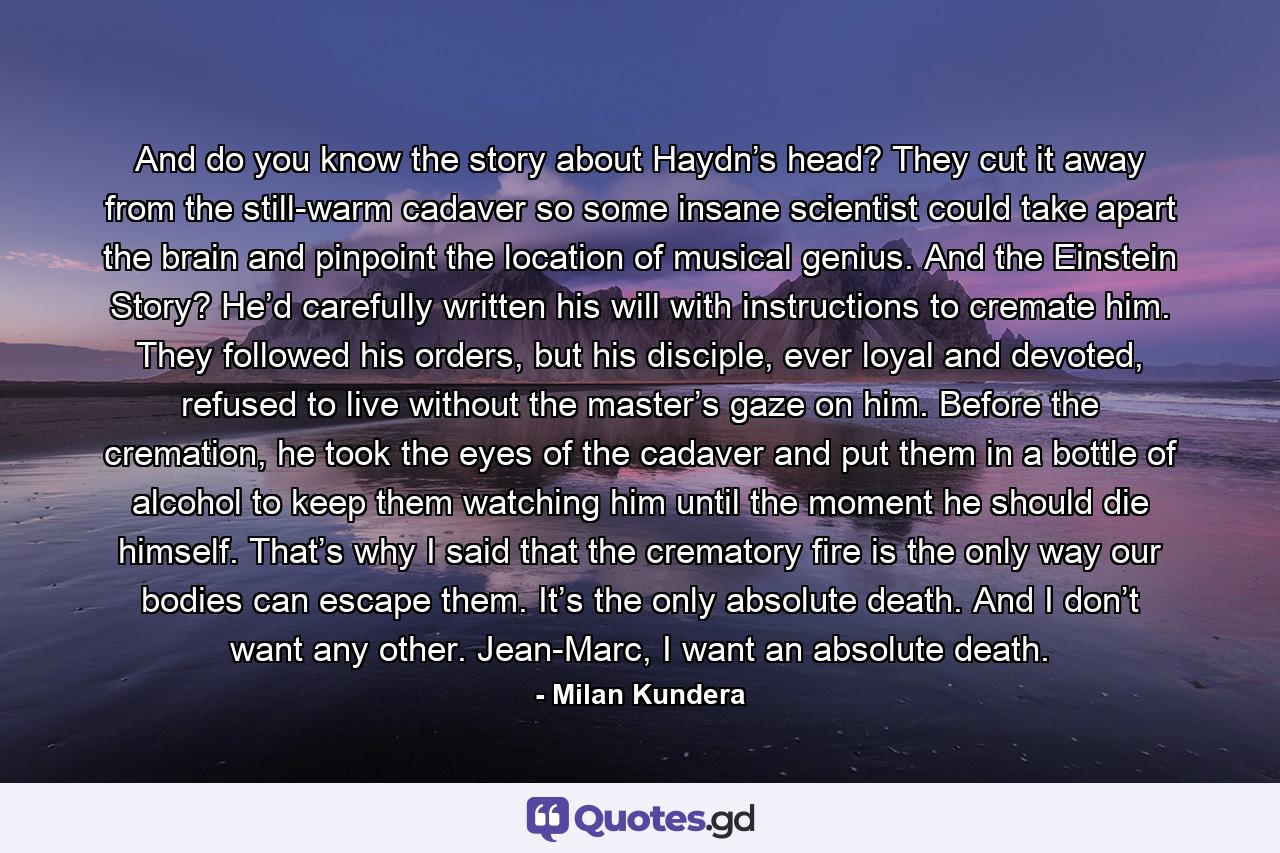 And do you know the story about Haydn’s head? They cut it away from the still-warm cadaver so some insane scientist could take apart the brain and pinpoint the location of musical genius. And the Einstein Story? He’d carefully written his will with instructions to cremate him. They followed his orders, but his disciple, ever loyal and devoted, refused to live without the master’s gaze on him. Before the cremation, he took the eyes of the cadaver and put them in a bottle of alcohol to keep them watching him until the moment he should die himself. That’s why I said that the crematory fire is the only way our bodies can escape them. It’s the only absolute death. And I don’t want any other. Jean-Marc, I want an absolute death. - Quote by Milan Kundera