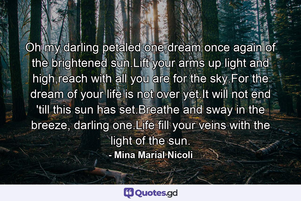 Oh my darling petaled one,dream once again of the brightened sun.Lift your arms up light and high,reach with all you are for the sky.For the dream of your life is not over yet.It will not end 'till this sun has set.Breathe and sway in the breeze, darling one.Life fill your veins with the light of the sun. - Quote by Mina Marial Nicoli