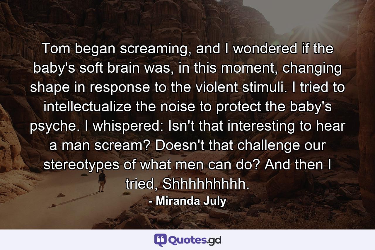 Tom began screaming, and I wondered if the baby's soft brain was, in this moment, changing shape in response to the violent stimuli. I tried to intellectualize the noise to protect the baby's psyche. I whispered: Isn't that interesting to hear a man scream? Doesn't that challenge our stereotypes of what men can do? And then I tried, Shhhhhhhhh. - Quote by Miranda July