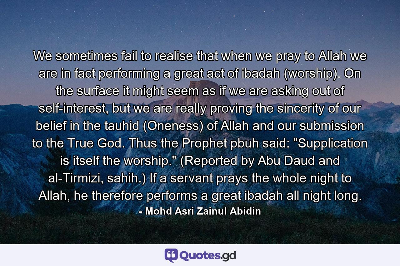 We sometimes fail to realise that when we pray to Allah we are in fact performing a great act of ibadah (worship). On the surface it might seem as if we are asking out of self-interest, but we are really proving the sincerity of our belief in the tauhid (Oneness) of Allah and our submission to the True God. Thus the Prophet pbuh said: 