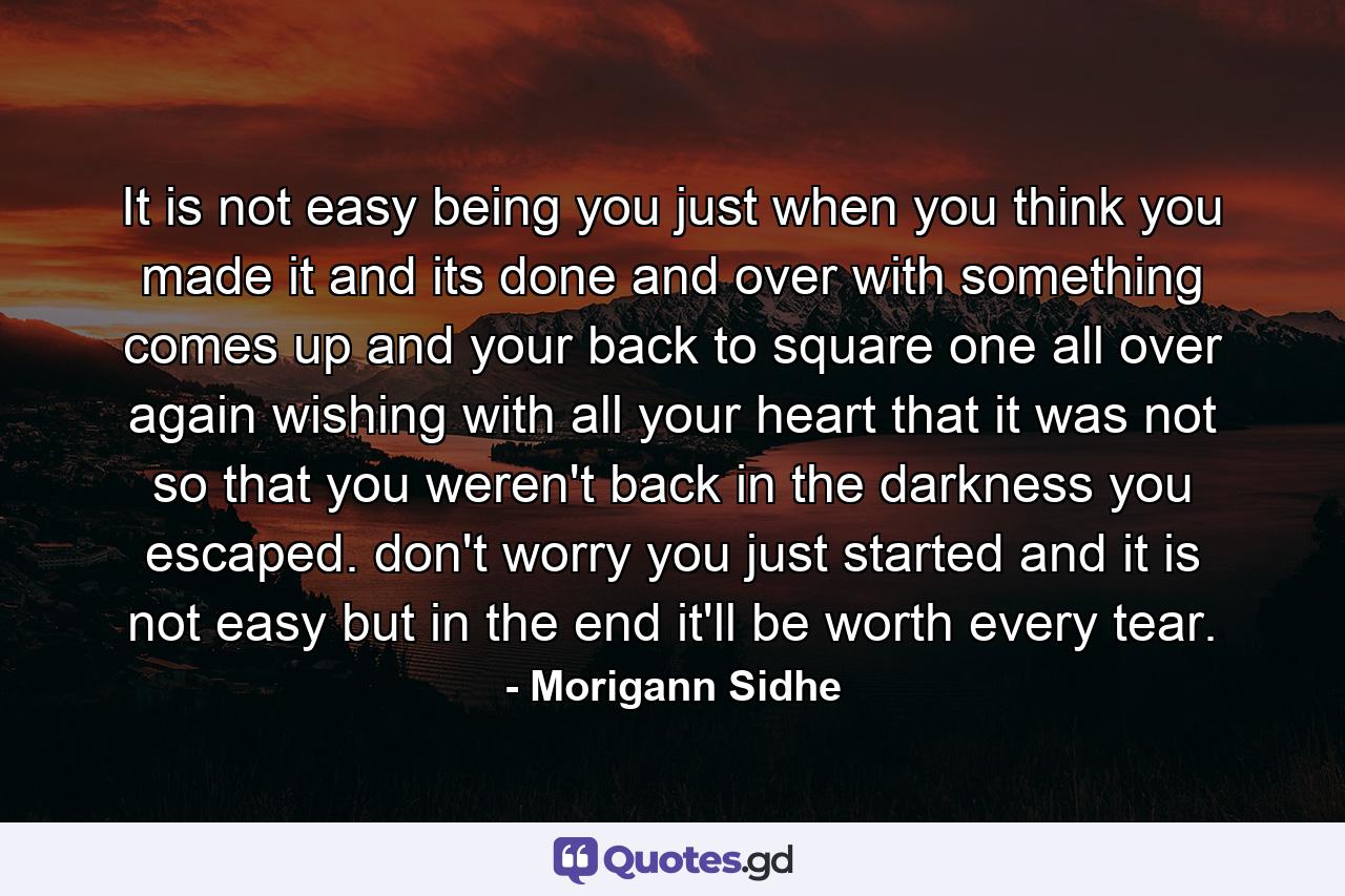 It is not easy being you just when you think you made it and its done and over with something comes up and your back to square one all over again wishing with all your heart that it was not so that you weren't back in the darkness you escaped. don't worry you just started and it is not easy but in the end it'll be worth every tear. - Quote by Morigann Sidhe