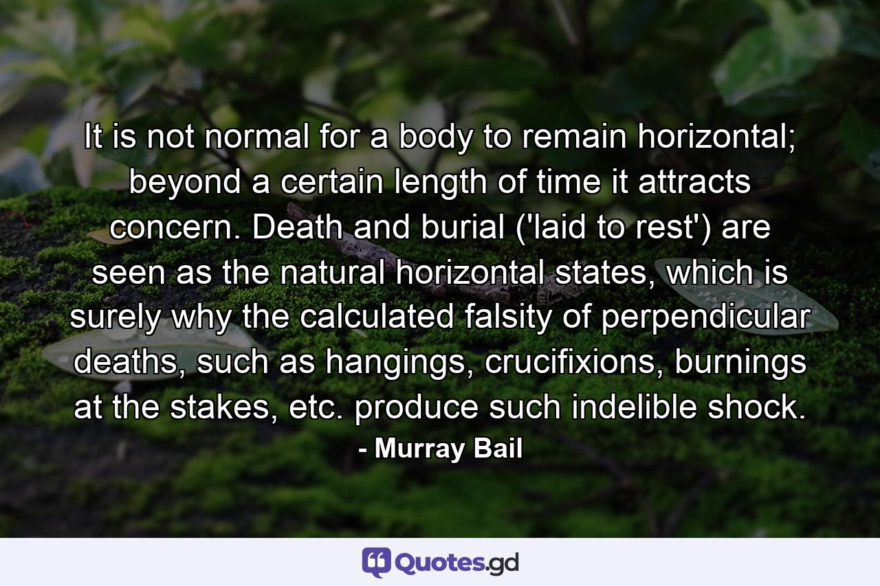 It is not normal for a body to remain horizontal; beyond a certain length of time it attracts concern. Death and burial ('laid to rest') are seen as the natural horizontal states, which is surely why the calculated falsity of perpendicular deaths, such as hangings, crucifixions, burnings at the stakes, etc. produce such indelible shock. - Quote by Murray Bail