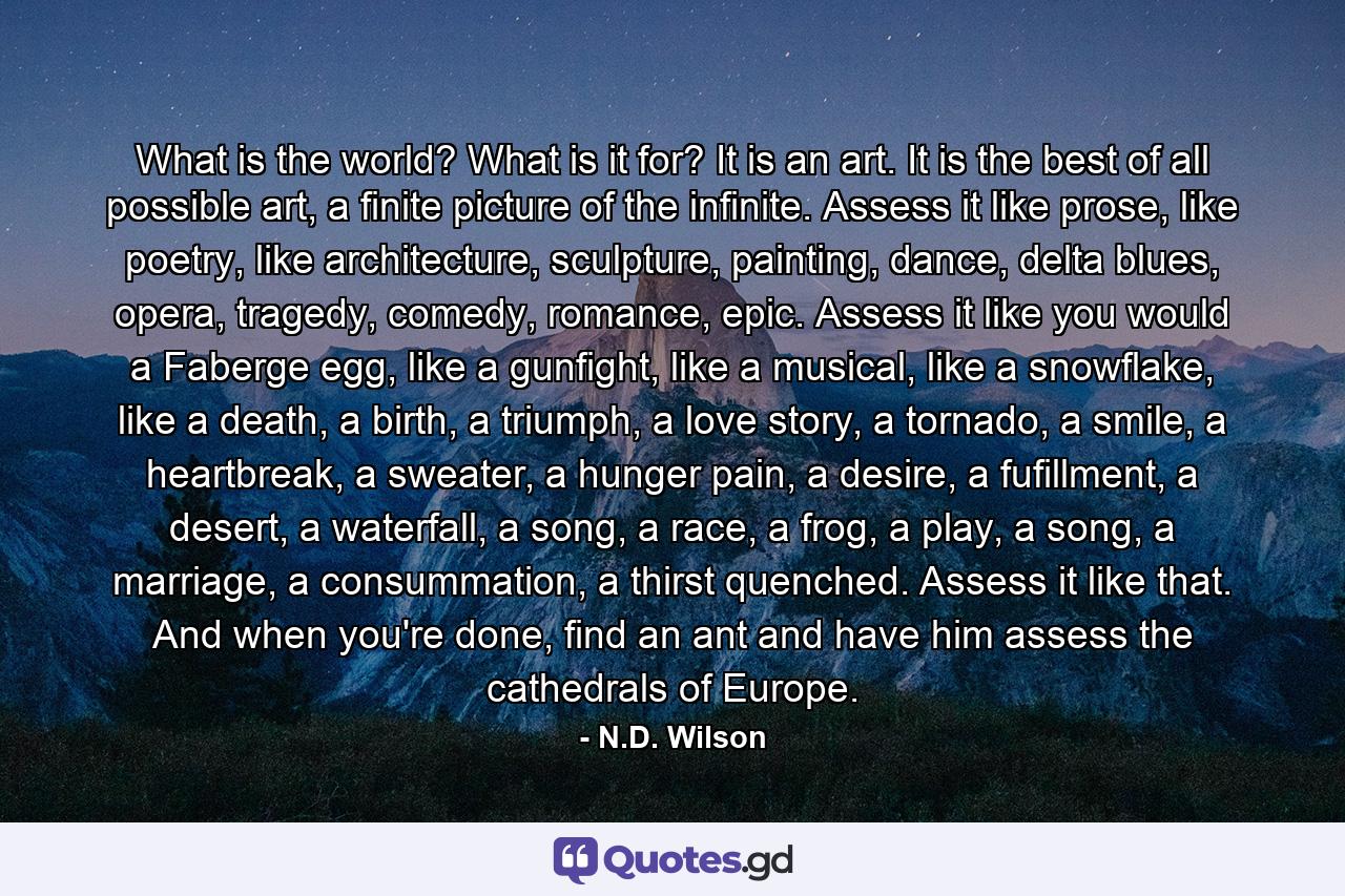 What is the world? What is it for? It is an art. It is the best of all possible art, a finite picture of the infinite. Assess it like prose, like poetry, like architecture, sculpture, painting, dance, delta blues, opera, tragedy, comedy, romance, epic. Assess it like you would a Faberge egg, like a gunfight, like a musical, like a snowflake, like a death, a birth, a triumph, a love story, a tornado, a smile, a heartbreak, a sweater, a hunger pain, a desire, a fufillment, a desert, a waterfall, a song, a race, a frog, a play, a song, a marriage, a consummation, a thirst quenched. Assess it like that. And when you're done, find an ant and have him assess the cathedrals of Europe. - Quote by N.D. Wilson