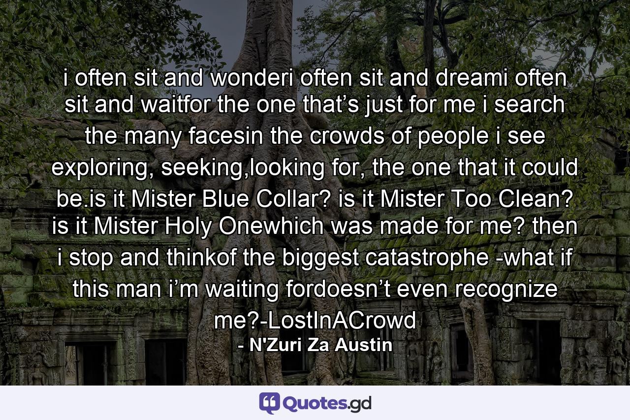 i often sit and wonderi often sit and dreami often sit and waitfor the one that’s just for me i search the many facesin the crowds of people i see exploring, seeking,looking for, the one that it could be.is it Mister Blue Collar?  is it Mister Too Clean?  is it Mister Holy Onewhich was made for me? then i stop and thinkof the biggest catastrophe -what if this man  i’m waiting fordoesn’t even recognize me?-LostInACrowd - Quote by N'Zuri Za Austin