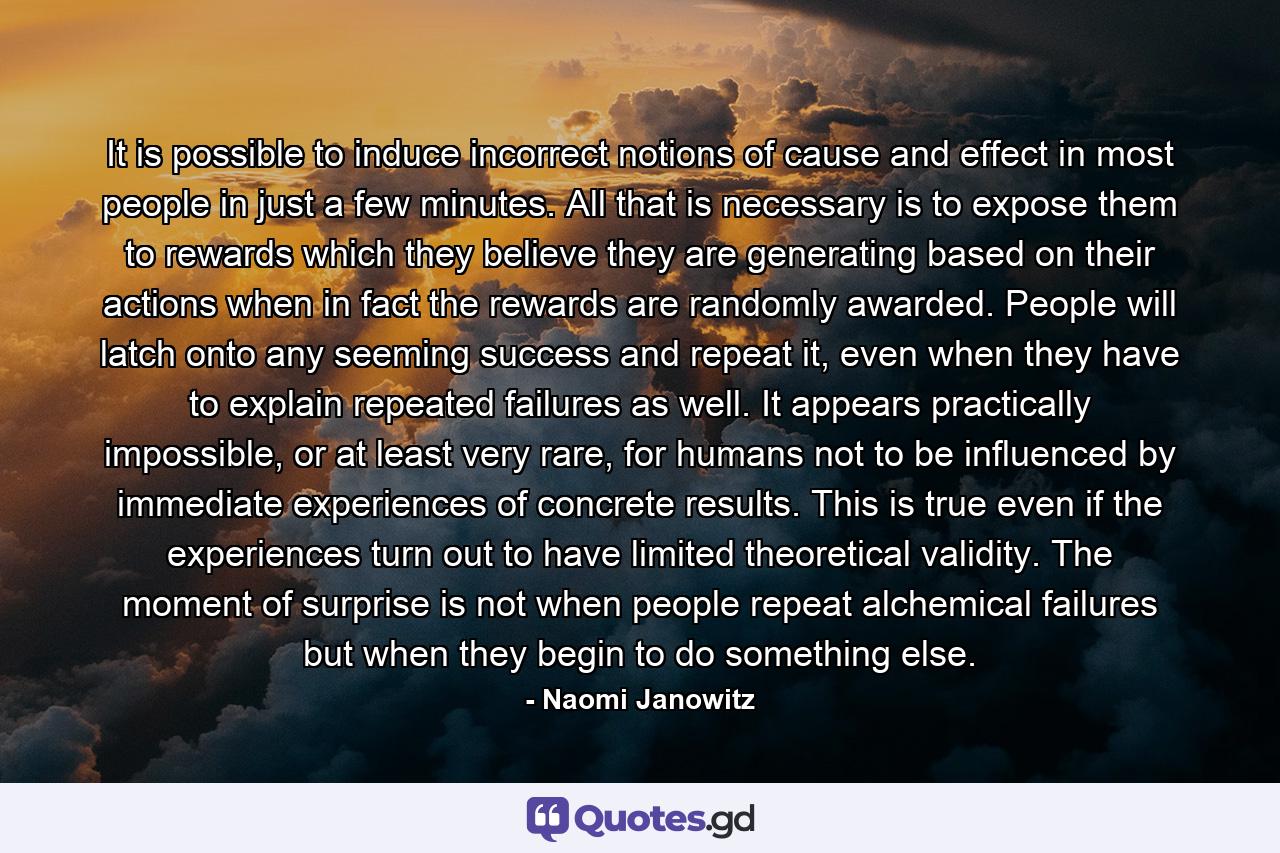 It is possible to induce incorrect notions of cause and effect in most people in just a few minutes. All that is necessary is to expose them to rewards which they believe they are generating based on their actions when in fact the rewards are randomly awarded. People will latch onto any seeming success and repeat it, even when they have to explain repeated failures as well. It appears practically impossible, or at least very rare, for humans not to be influenced by immediate experiences of concrete results. This is true even if the experiences turn out to have limited theoretical validity. The moment of surprise is not when people repeat alchemical failures but when they begin to do something else. - Quote by Naomi Janowitz