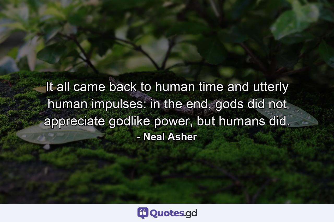 It all came back to human time and utterly human impulses: in the end, gods did not appreciate godlike power, but humans did. - Quote by Neal Asher