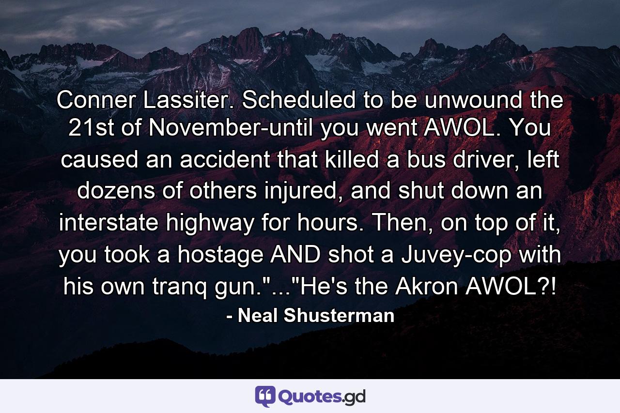 Conner Lassiter. Scheduled to be unwound the 21st of November-until you went AWOL. You caused an accident that killed a bus driver, left dozens of others injured, and shut down an interstate highway for hours. Then, on top of it, you took a hostage AND shot a Juvey-cop with his own tranq gun.