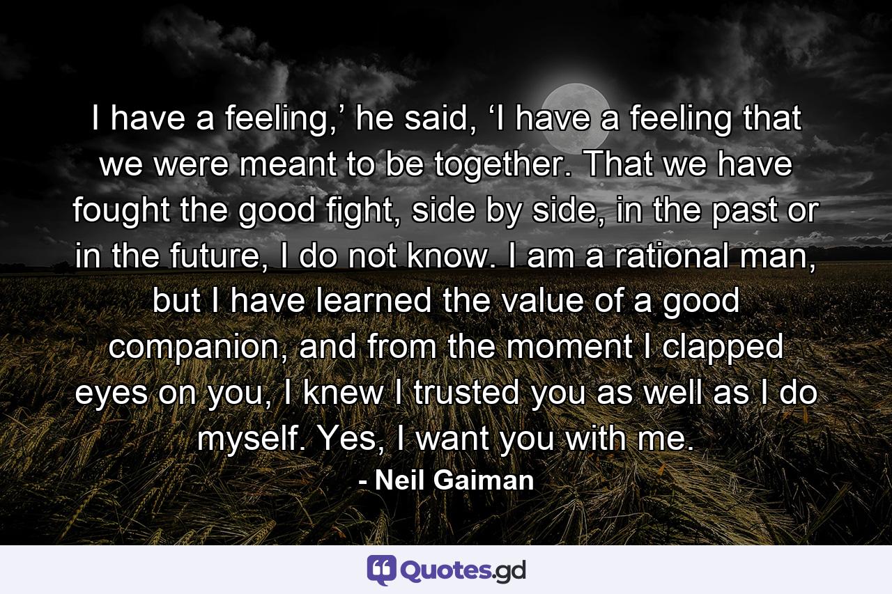 I have a feeling,’ he said, ‘I have a feeling that we were meant to be together. That we have fought the good fight, side by side, in the past or in the future, I do not know. I am a rational man, but I have learned the value of a good companion, and from the moment I clapped eyes on you, I knew I trusted you as well as I do myself. Yes, I want you with me. - Quote by Neil Gaiman