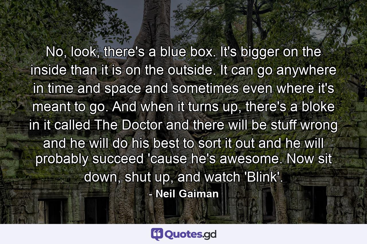 No, look, there's a blue box. It's bigger on the inside than it is on the outside. It can go anywhere in time and space and sometimes even where it's meant to go. And when it turns up, there's a bloke in it called The Doctor and there will be stuff wrong and he will do his best to sort it out and he will probably succeed 'cause he's awesome. Now sit down, shut up, and watch 'Blink'. - Quote by Neil Gaiman