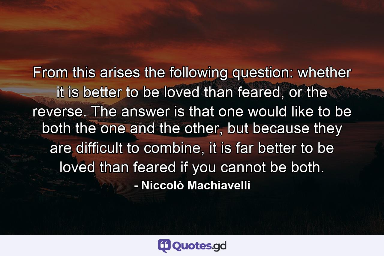 From this arises the following question: whether it is better to be loved than feared, or the reverse. The answer is that one would like to be both the one and the other, but because they are difficult to combine, it is far better to be loved than feared if you cannot be both. - Quote by Niccolò Machiavelli