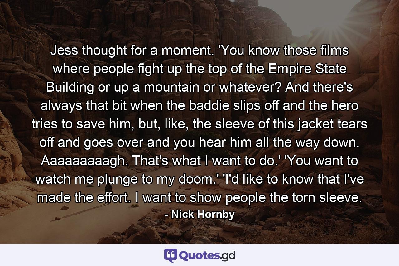 Jess thought for a moment. 'You know those films where people fight up the top of the Empire State Building or up a mountain or whatever? And there's always that bit when the baddie slips off and the hero tries to save him, but, like, the sleeve of this jacket tears off and goes over and you hear him all the way down. Aaaaaaaaagh. That's what I want to do.' 'You want to watch me plunge to my doom.' 'I'd like to know that I've made the effort. I want to show people the torn sleeve. - Quote by Nick Hornby