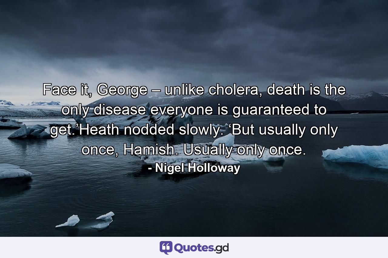 Face it, George – unlike cholera, death is the only disease everyone is guaranteed to get.’Heath nodded slowly. ‘But usually only once, Hamish. Usually only once. - Quote by Nigel Holloway