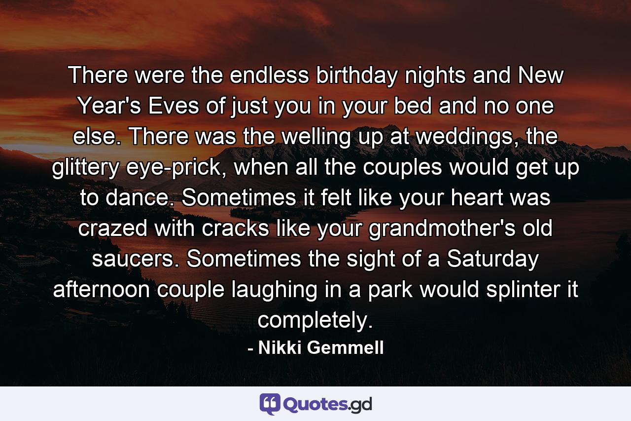 There were the endless birthday nights and New Year's Eves of just you in your bed and no one else. There was the welling up at weddings, the glittery eye-prick, when all the couples would get up to dance. Sometimes it felt like your heart was crazed with cracks like your grandmother's old saucers. Sometimes the sight of a Saturday afternoon couple laughing in a park would splinter it completely. - Quote by Nikki Gemmell