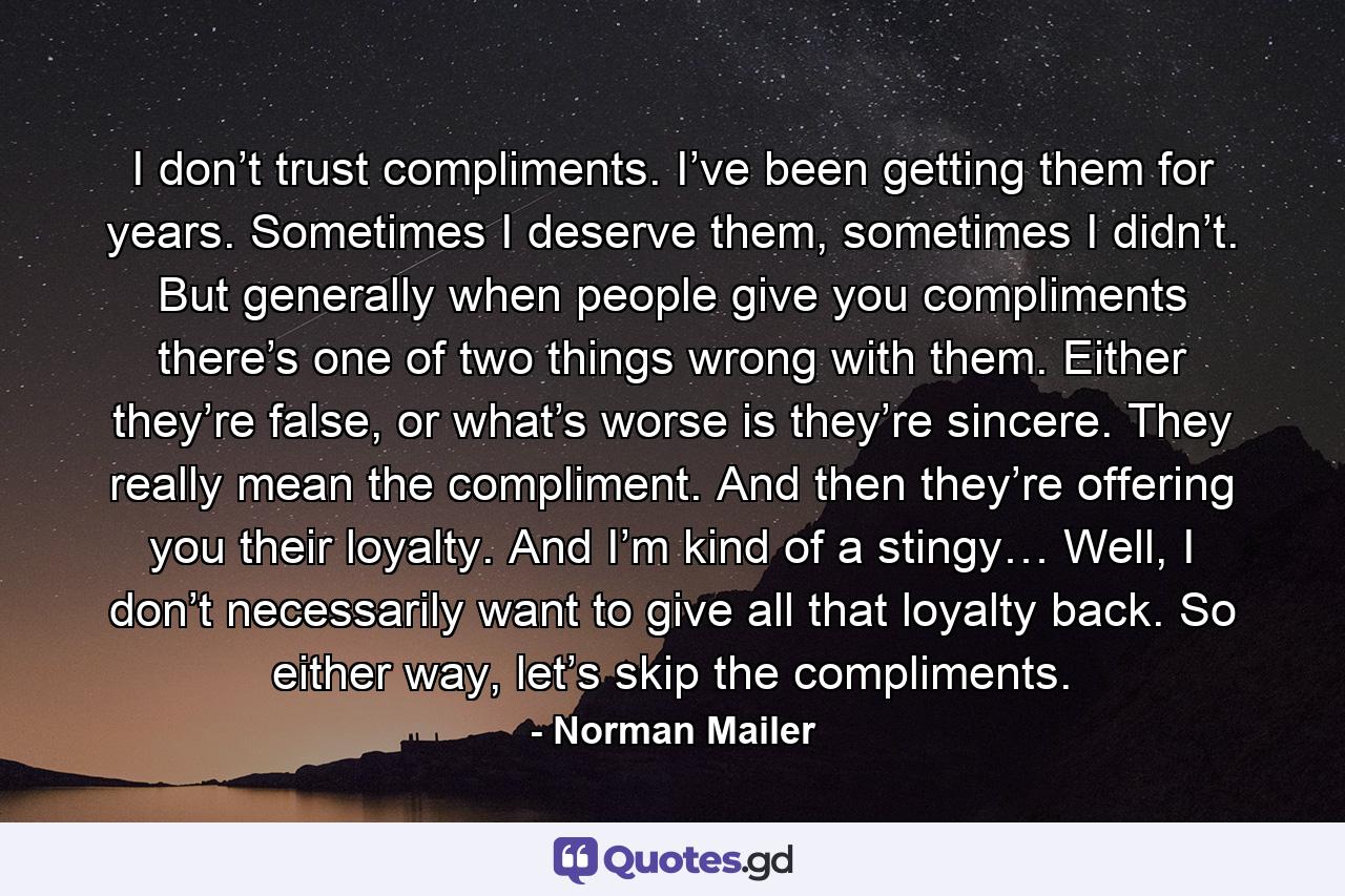 I don’t trust compliments. I’ve been getting them for years. Sometimes I deserve them, sometimes I didn’t. But generally when people give you compliments there’s one of two things wrong with them. Either they’re false, or what’s worse is they’re sincere. They really mean the compliment. And then they’re offering you their loyalty. And I’m kind of a stingy… Well, I don’t necessarily want to give all that loyalty back. So either way, let’s skip the compliments. - Quote by Norman Mailer