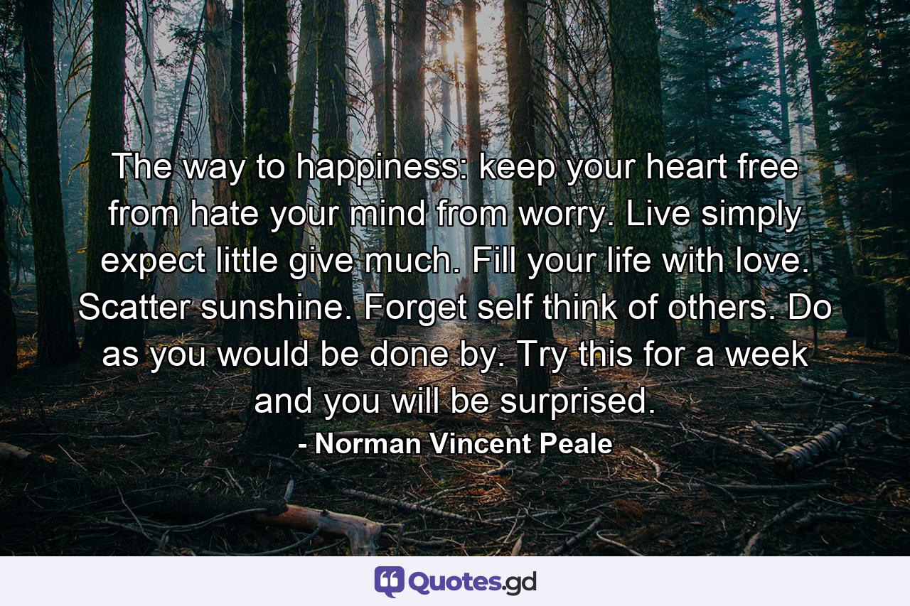 The way to happiness: keep your heart free from hate  your mind from worry. Live simply  expect little  give much. Fill your life with love. Scatter sunshine. Forget self  think of others. Do as you would be done by. Try this for a week and you will be surprised. - Quote by Norman Vincent Peale