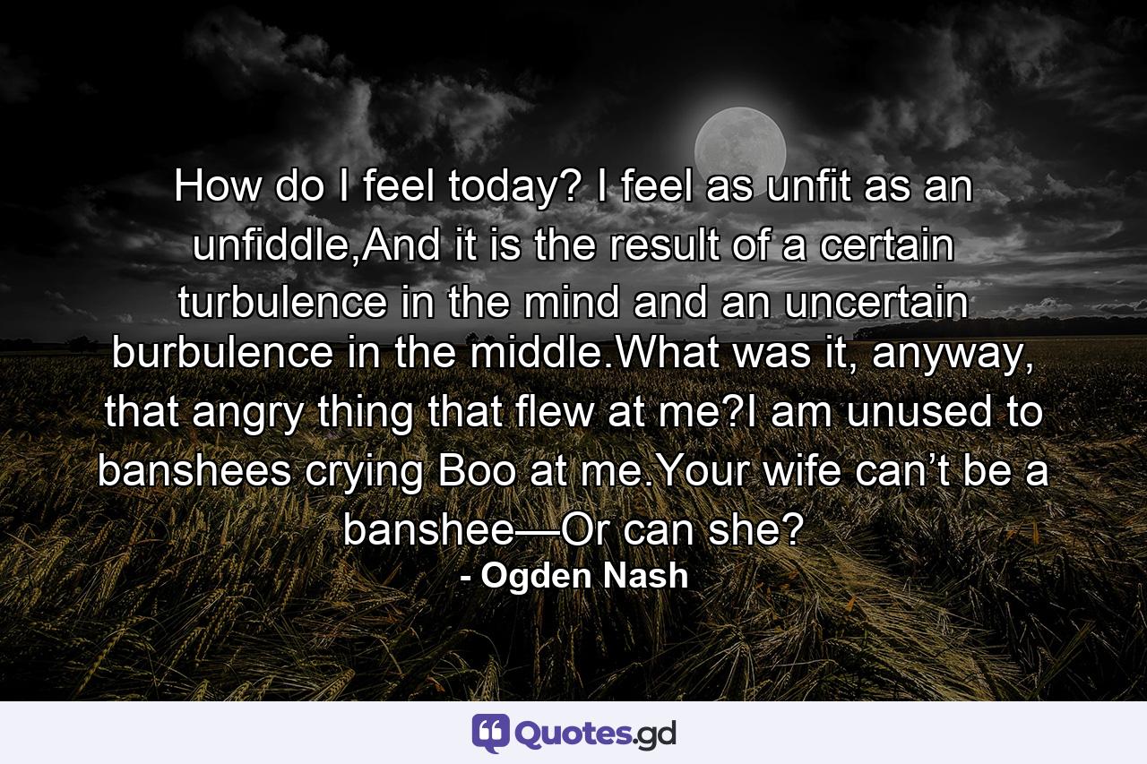 How do I feel today? I feel as unfit as an unfiddle,And it is the result of a certain turbulence in the mind and an uncertain burbulence in the middle.What was it, anyway, that angry thing that flew at me?I am unused to banshees crying Boo at me.Your wife can’t be a banshee—Or can she? - Quote by Ogden Nash