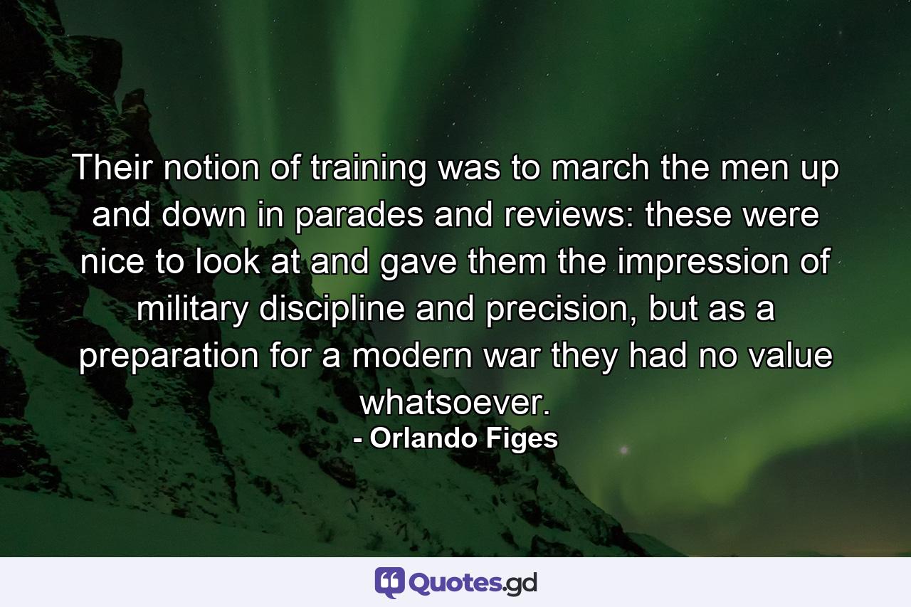 Their notion of training was to march the men up and down in parades and reviews: these were nice to look at and gave them the impression of military discipline and precision, but as a preparation for a modern war they had no value whatsoever. - Quote by Orlando Figes