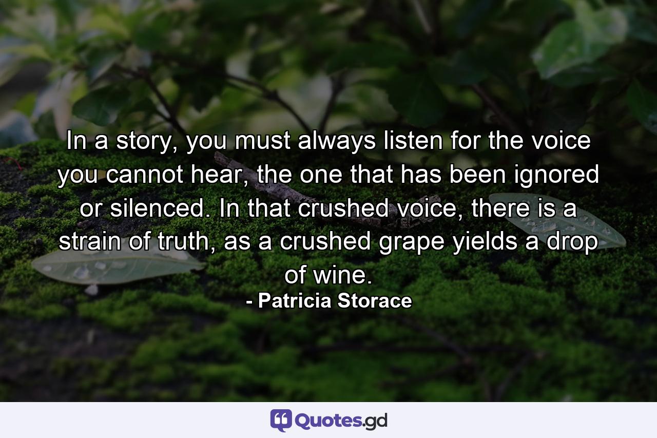 In a story, you must always listen for the voice you cannot hear, the one that has been ignored or silenced. In that crushed voice, there is a strain of truth, as a crushed grape yields a drop of wine. - Quote by Patricia Storace