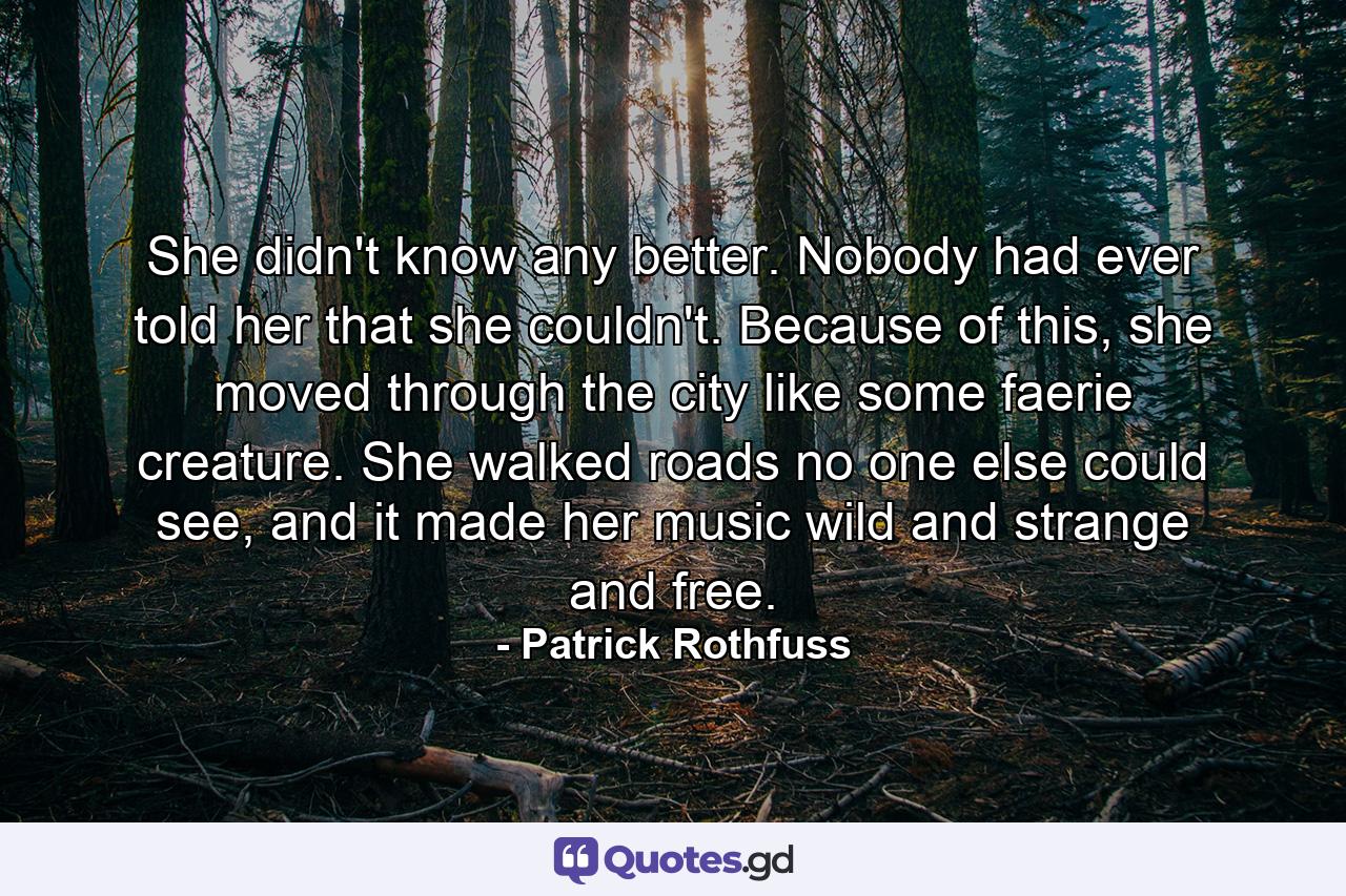 She didn't know any better. Nobody had ever told her that she couldn't. Because of this, she moved through the city like some faerie creature. She walked roads no one else could see, and it made her music wild and strange and free. - Quote by Patrick Rothfuss