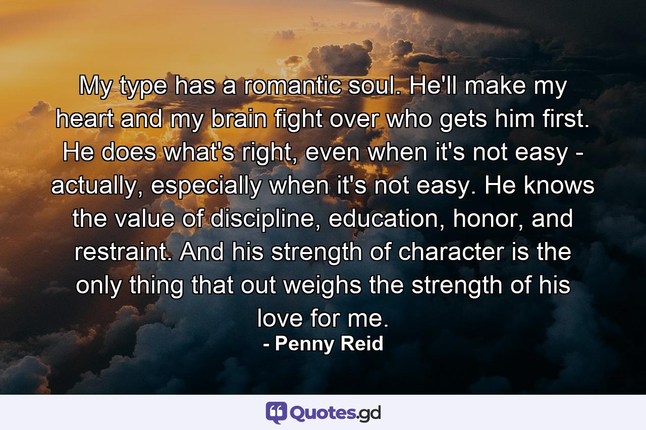 My type has a romantic soul. He'll make my heart and my brain fight over who gets him first. He does what's right, even when it's not easy - actually, especially when it's not easy. He knows the value of discipline, education, honor, and restraint. And his strength of character is the only thing that out weighs the strength of his love for me. - Quote by Penny Reid