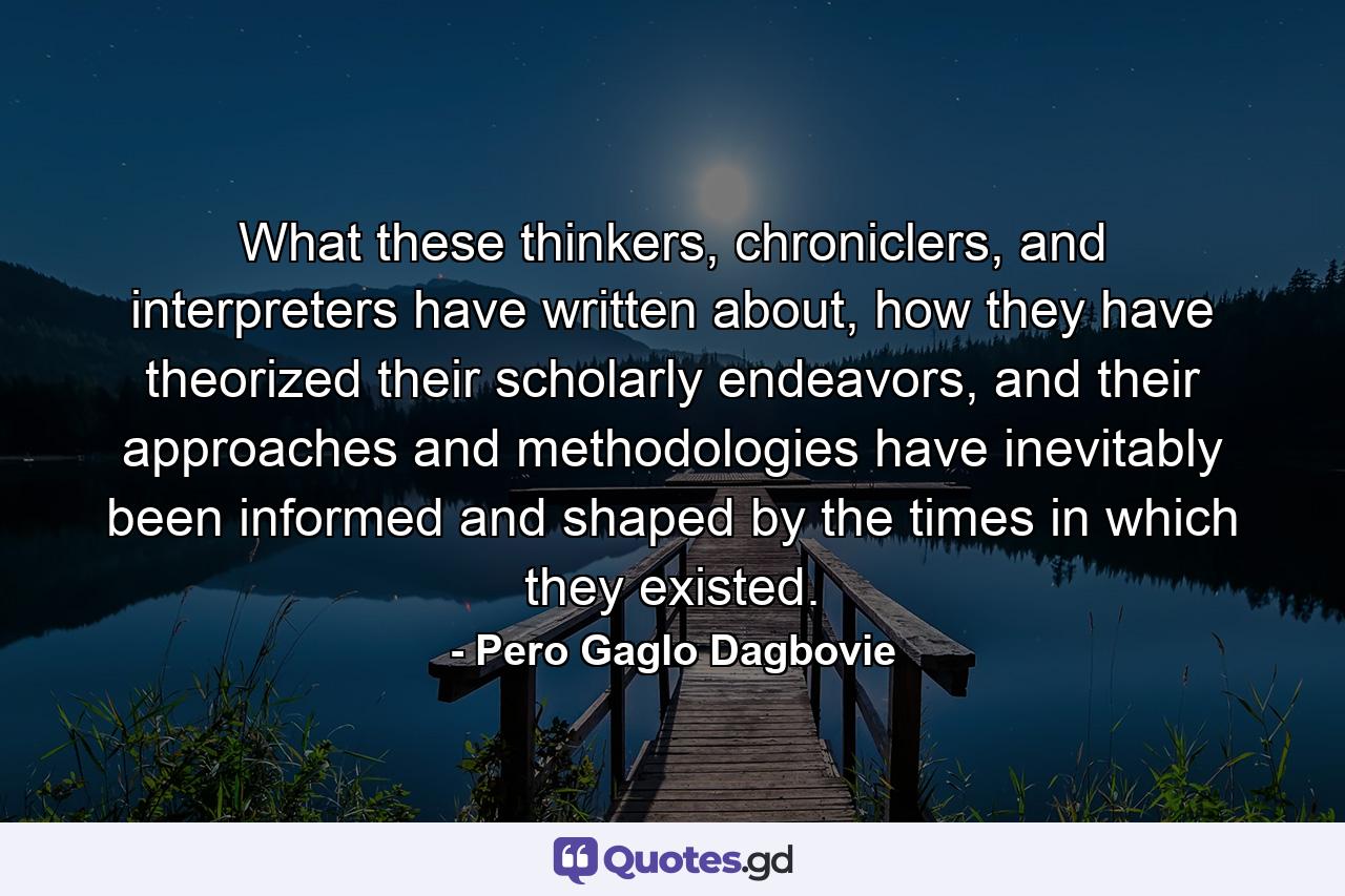 What these thinkers, chroniclers, and interpreters have written about, how they have theorized their scholarly endeavors, and their approaches and methodologies have inevitably been informed and shaped by the times in which they existed. - Quote by Pero Gaglo Dagbovie