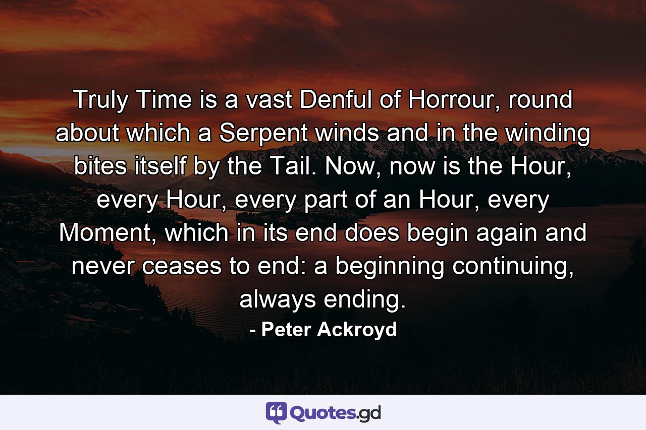 Truly Time is a vast Denful of Horrour, round about which a Serpent winds and in the winding bites itself by the Tail. Now, now is the Hour, every Hour, every part of an Hour, every Moment, which in its end does begin again and never ceases to end: a beginning continuing, always ending. - Quote by Peter Ackroyd