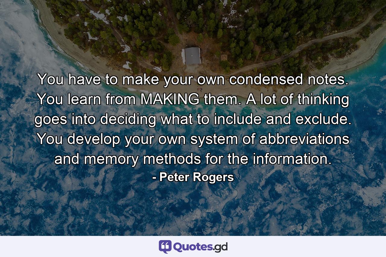 You have to make your own condensed notes. You learn from MAKING them. A lot of thinking goes into deciding what to include and exclude. You develop your own system of abbreviations and memory methods for the information. - Quote by Peter Rogers