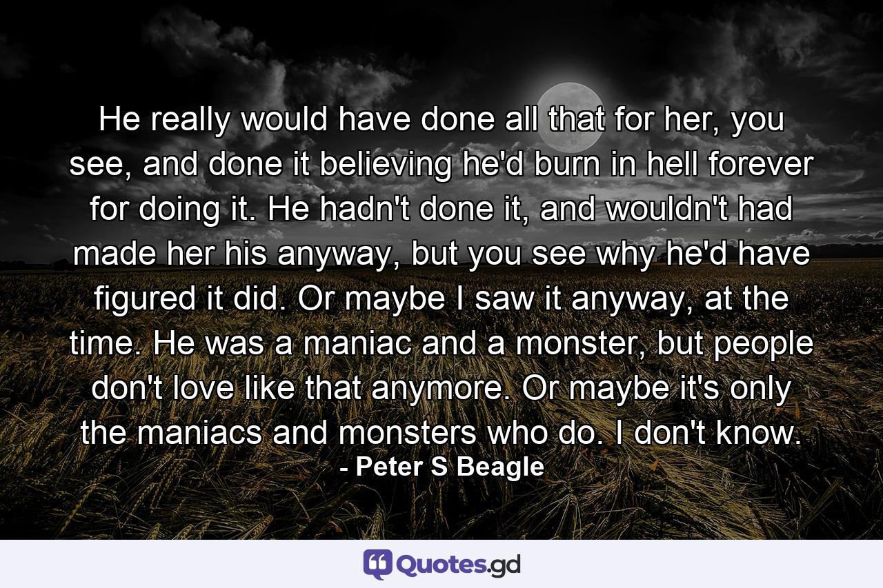 He really would have done all that for her, you see, and done it believing he'd burn in hell forever for doing it. He hadn't done it, and wouldn't had made her his anyway, but you see why he'd have figured it did. Or maybe I saw it anyway, at the time. He was a maniac and a monster, but people don't love like that anymore. Or maybe it's only the maniacs and monsters who do. I don't know. - Quote by Peter S Beagle