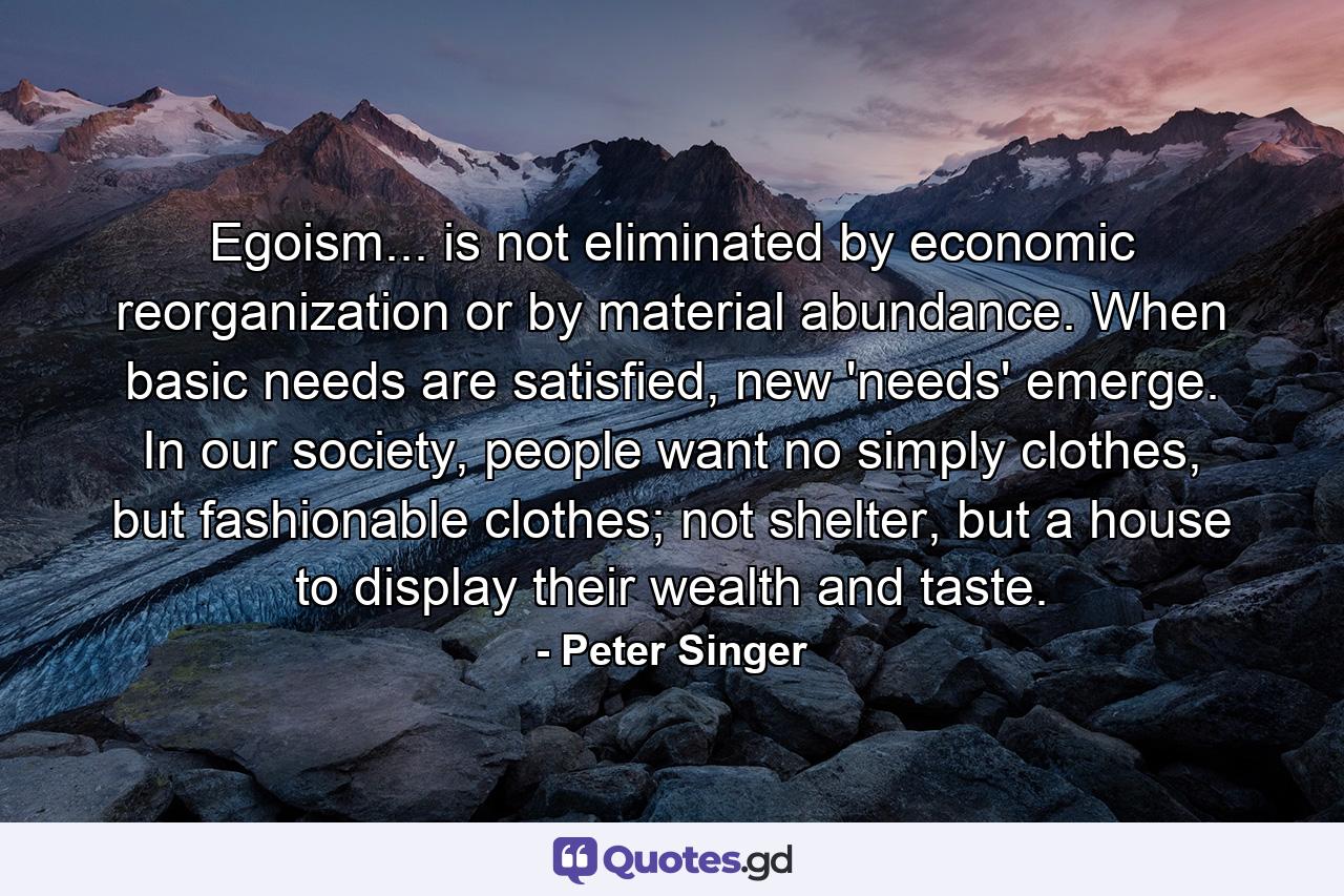 Egoism... is not eliminated by economic reorganization or by material abundance. When basic needs are satisfied, new 'needs' emerge. In our society, people want no simply clothes, but fashionable clothes; not shelter, but a house to display their wealth and taste. - Quote by Peter Singer