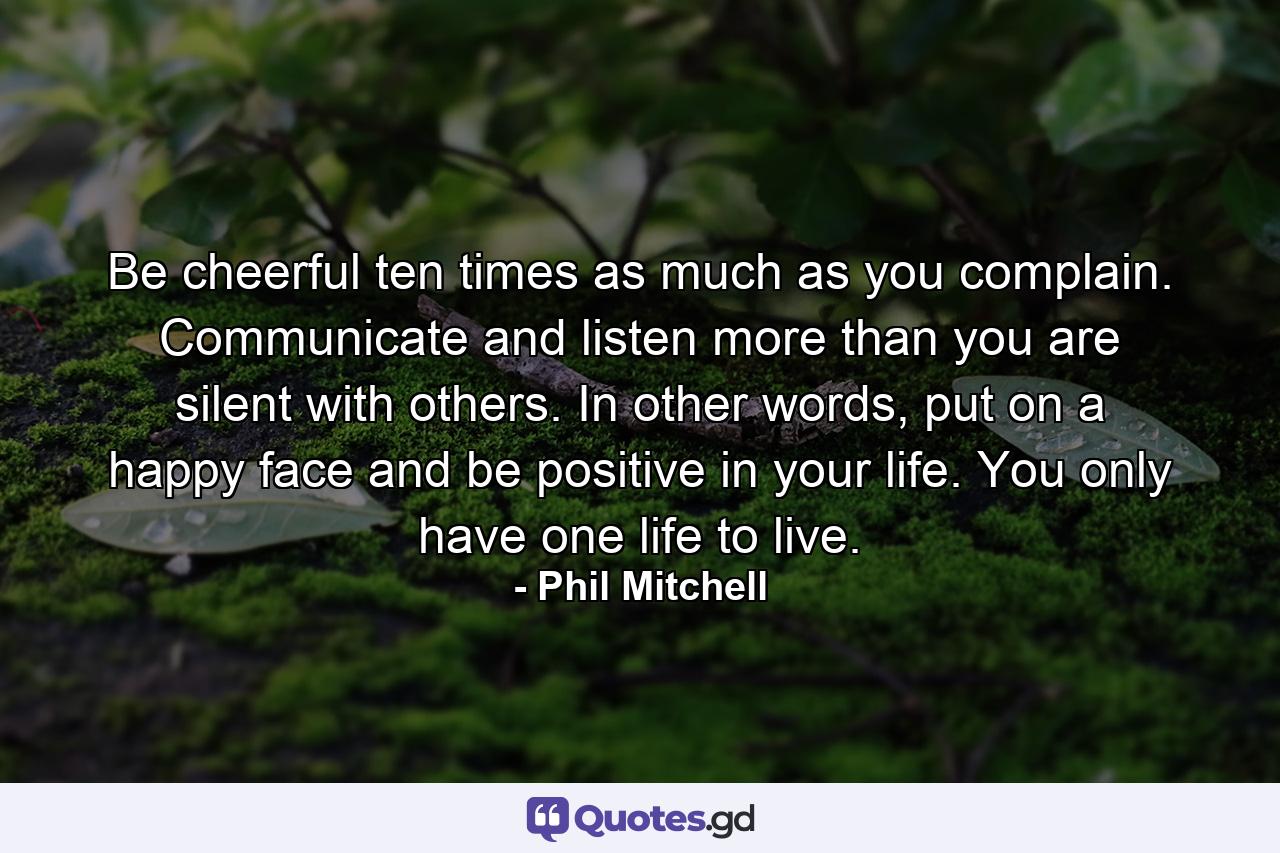 Be cheerful ten times as much as you complain. Communicate and listen more than you are silent with others. In other words, put on a happy face and be positive in your life. You only have one life to live. - Quote by Phil Mitchell