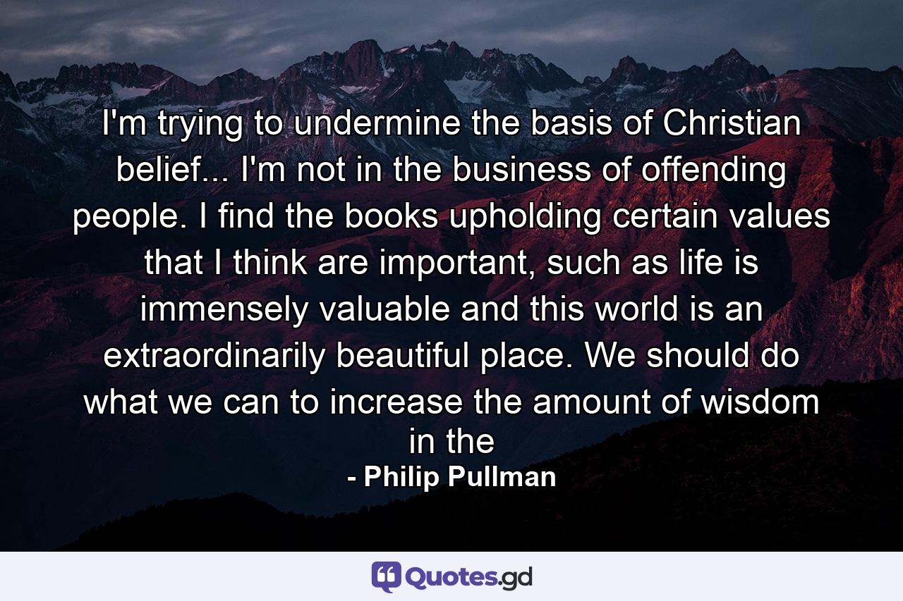 I'm trying to undermine the basis of Christian belief... I'm not in the business of offending people. I find the books upholding certain values that I think are important, such as life is immensely valuable and this world is an extraordinarily beautiful place. We should do what we can to increase the amount of wisdom in the - Quote by Philip Pullman