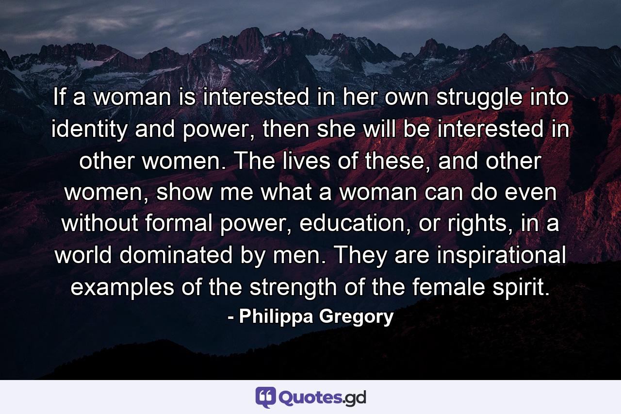 If a woman is interested in her own struggle into identity and power, then she will be interested in other women. The lives of these, and other women, show me what a woman can do even without formal power, education, or rights, in a world dominated by men. They are inspirational examples of the strength of the female spirit. - Quote by Philippa Gregory