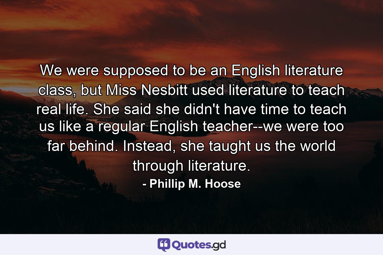 We were supposed to be an English literature class, but Miss Nesbitt used literature to teach real life. She said she didn't have time to teach us like a regular English teacher--we were too far behind. Instead, she taught us the world through literature. - Quote by Phillip M. Hoose