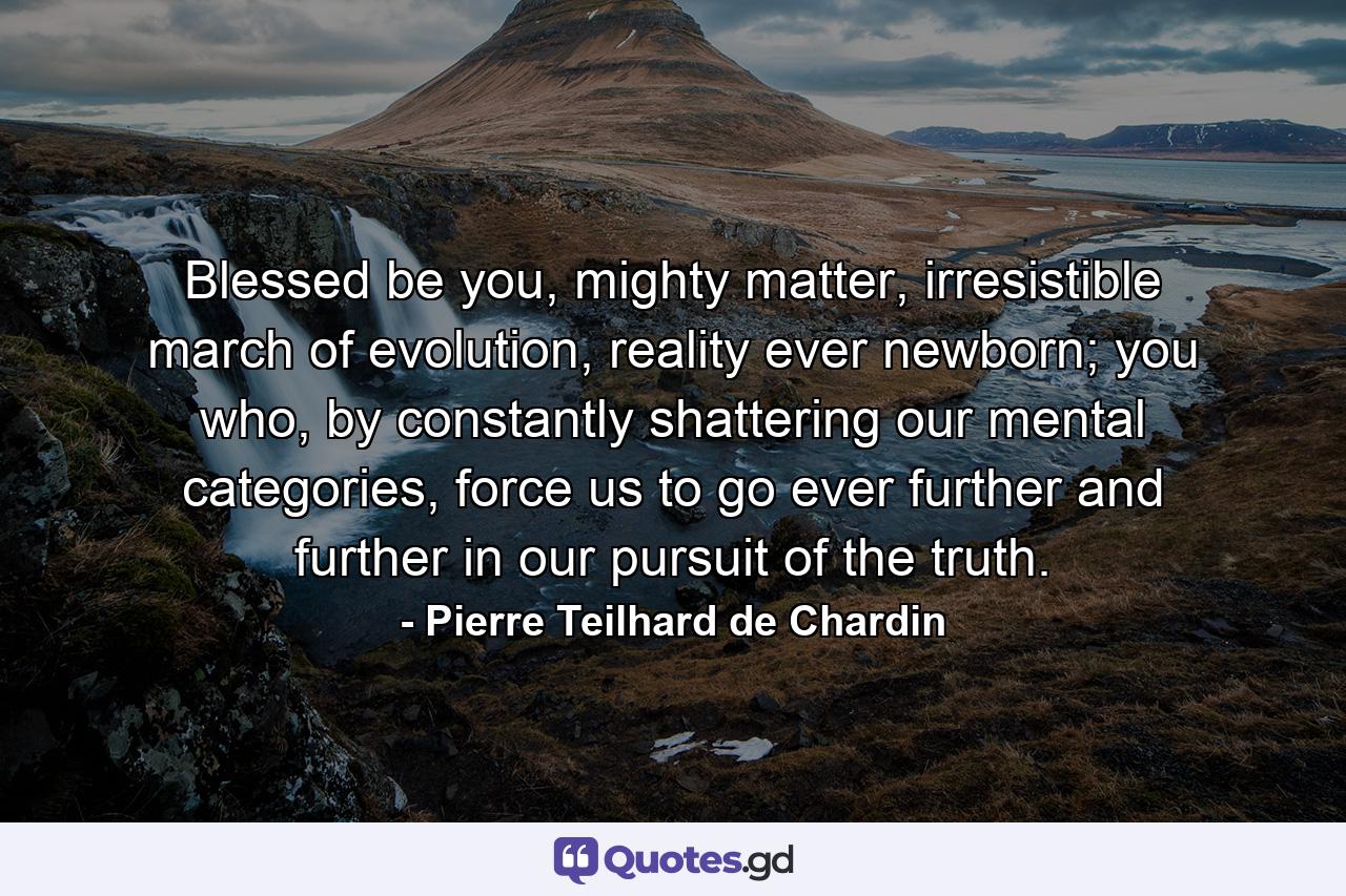 Blessed be you, mighty matter, irresistible march of evolution, reality ever newborn; you who, by constantly shattering our mental categories, force us to go ever further and further in our pursuit of the truth. - Quote by Pierre Teilhard de Chardin