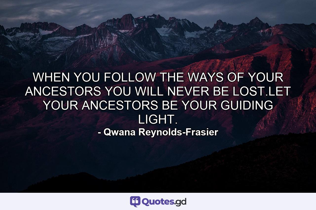 WHEN YOU FOLLOW THE WAYS OF YOUR ANCESTORS YOU WILL NEVER BE LOST.LET YOUR ANCESTORS BE YOUR GUIDING LIGHT. - Quote by Qwana Reynolds-Frasier