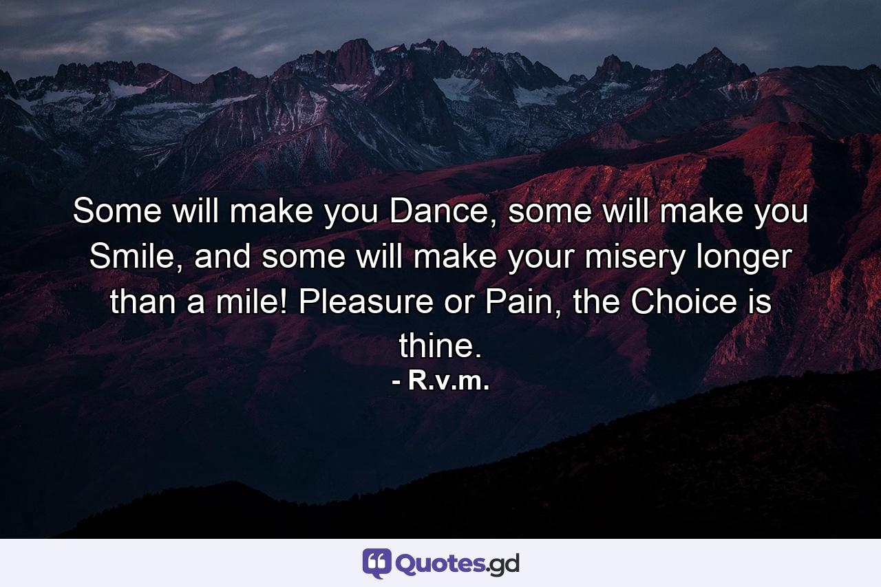 Some will make you Dance, some will make you Smile, and some will make your misery longer than a mile! Pleasure or Pain, the Choice is thine. - Quote by R.v.m.