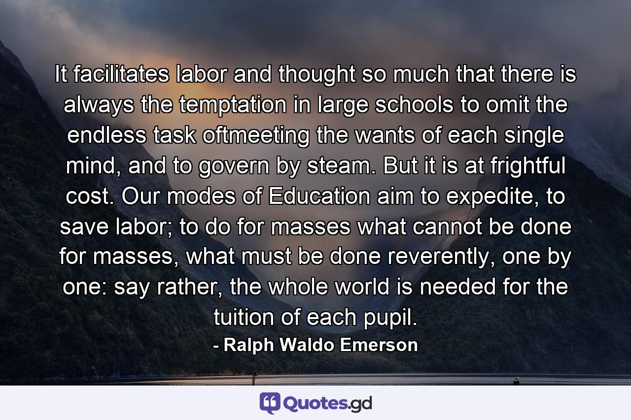 It facilitates labor and thought so much that there is always the temptation in large schools to omit the endless task oftmeeting the wants of each single mind, and to govern by steam. But it is at frightful cost. Our modes of Education aim to expedite, to save labor; to do for masses what cannot be done for masses, what must be done reverently, one by one: say rather, the whole world is needed for the tuition of each pupil. - Quote by Ralph Waldo Emerson