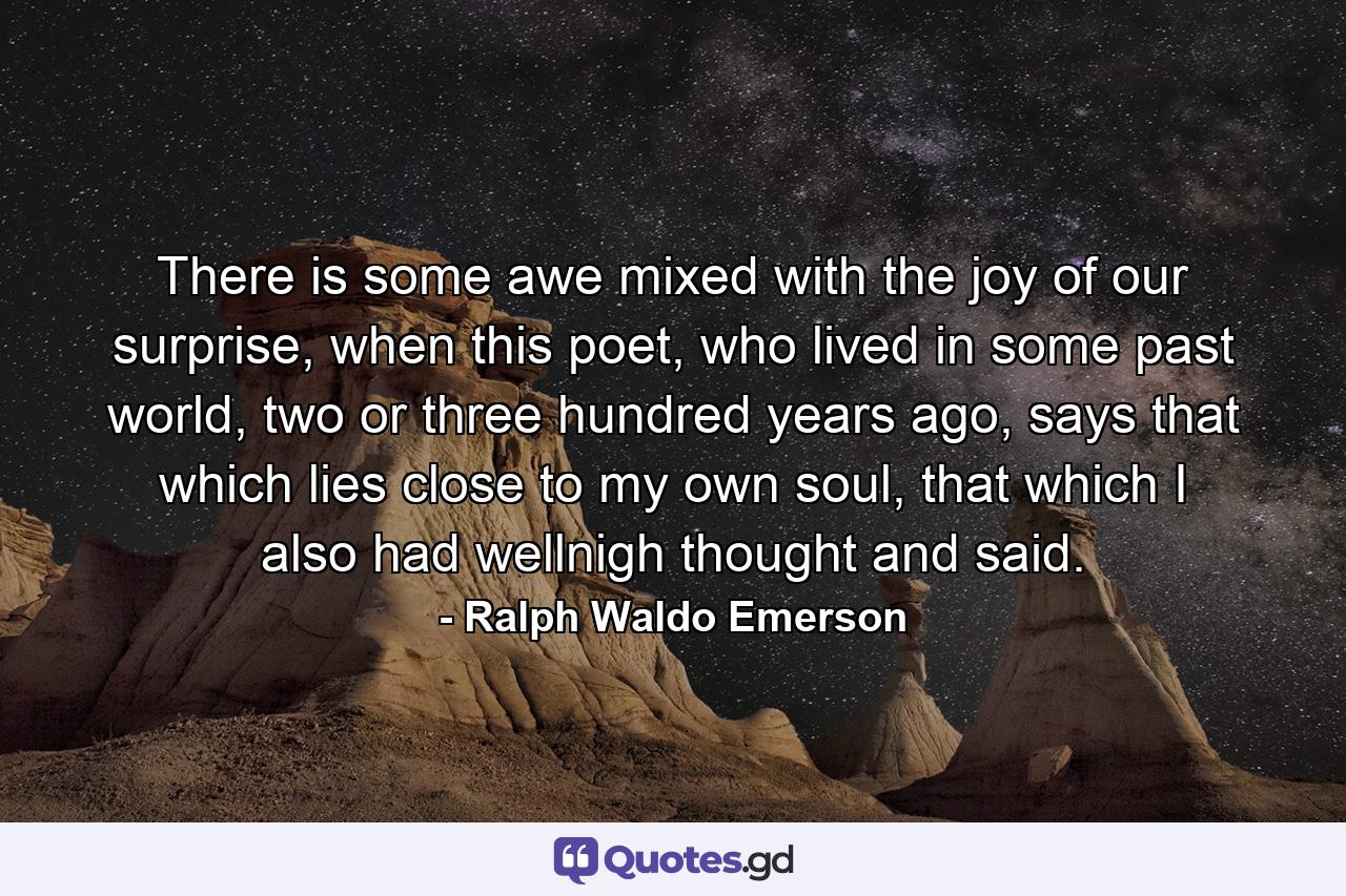 There is some awe mixed with the joy of our surprise, when this poet, who lived in some past world, two or three hundred years ago, says that which lies close to my own soul, that which I also had wellnigh thought and said. - Quote by Ralph Waldo Emerson