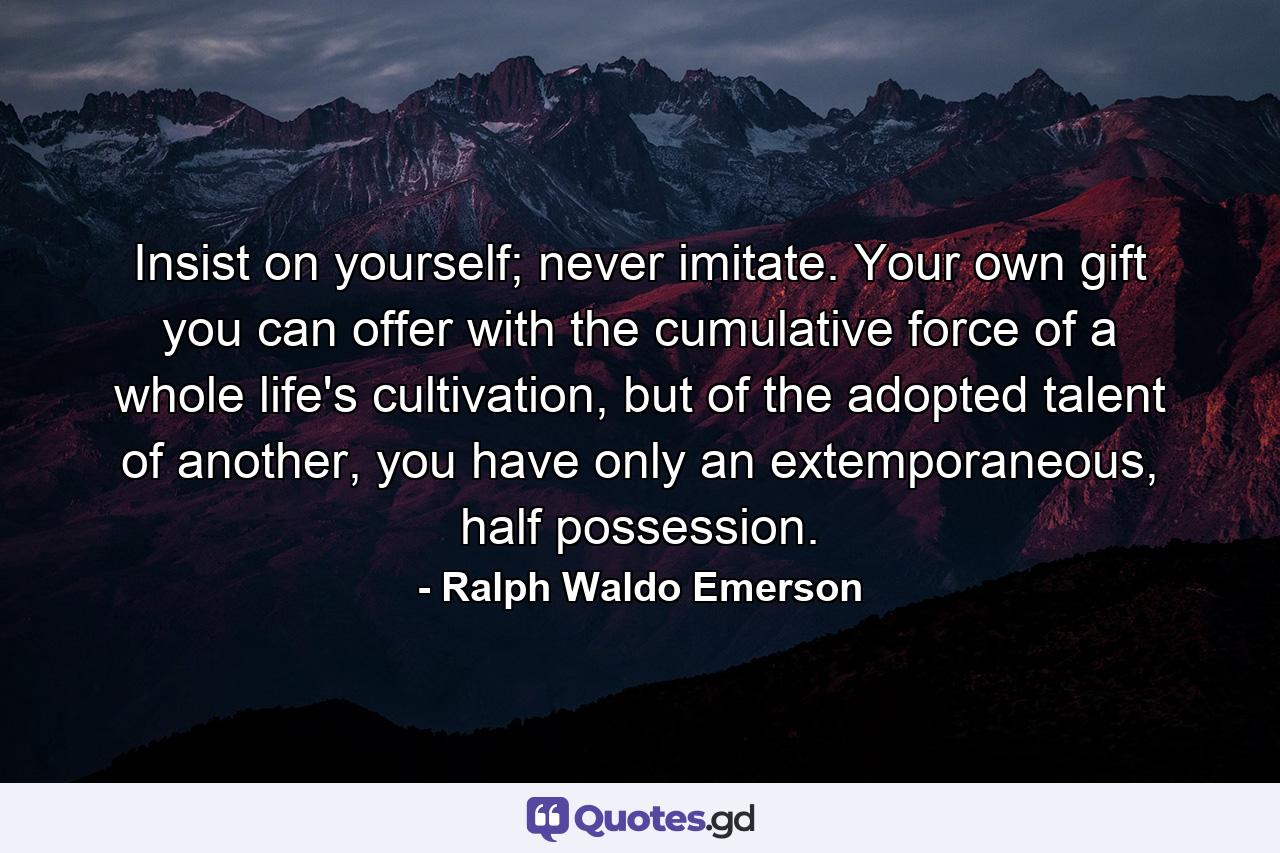 Insist on yourself; never imitate. Your own gift you can offer with the cumulative force of a whole life's cultivation, but of the adopted talent of another, you have only an extemporaneous, half possession. - Quote by Ralph Waldo Emerson