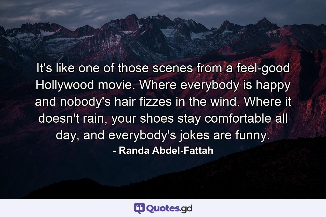 It's like one of those scenes from a feel-good Hollywood movie. Where everybody is happy and nobody's hair fizzes in the wind. Where it doesn't rain, your shoes stay comfortable all day, and everybody's jokes are funny. - Quote by Randa Abdel-Fattah