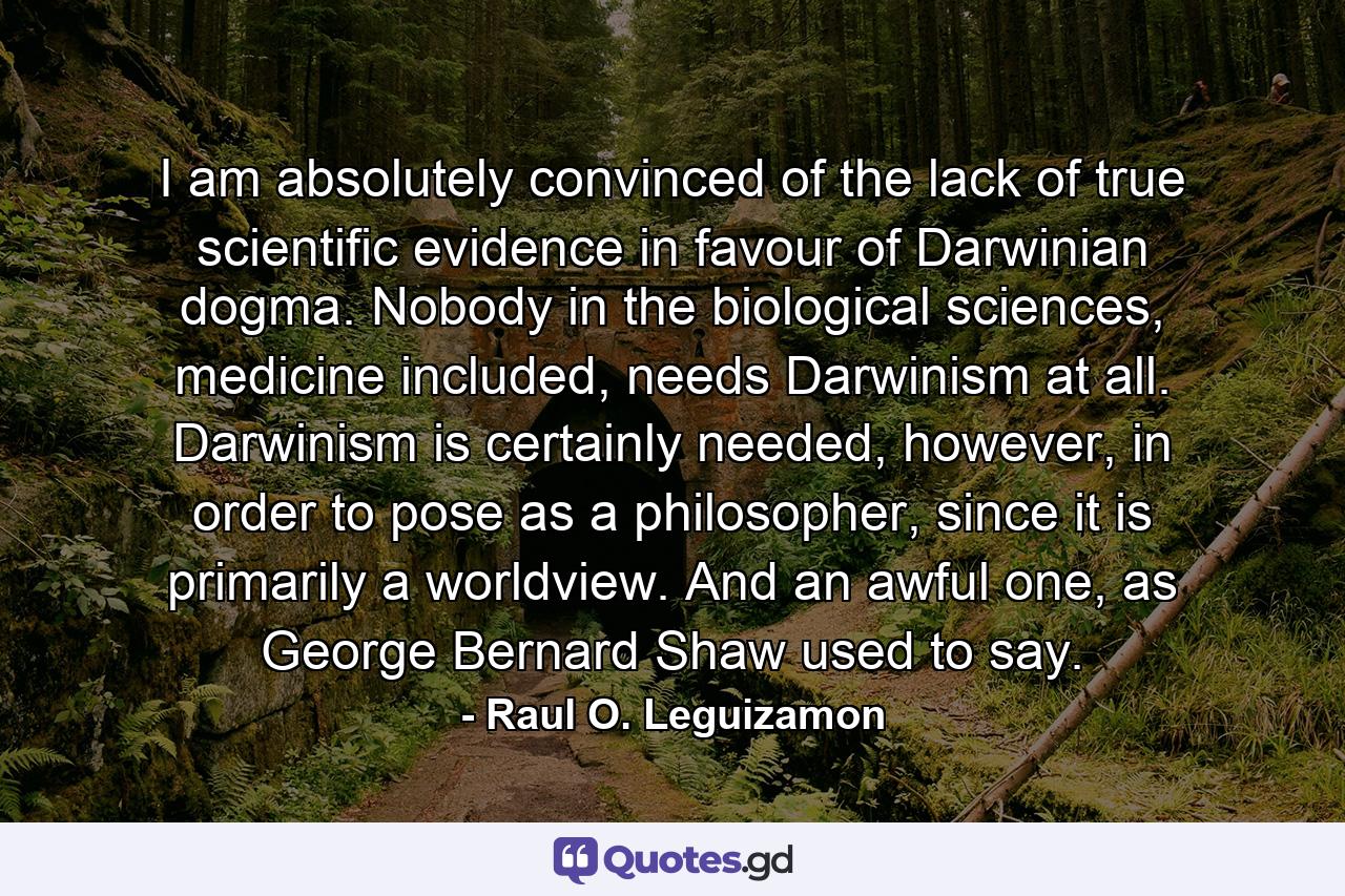 I am absolutely convinced of the lack of true scientific evidence in favour of Darwinian dogma. Nobody in the biological sciences, medicine included, needs Darwinism at all. Darwinism is certainly needed, however, in order to pose as a philosopher, since it is primarily a worldview. And an awful one, as George Bernard Shaw used to say. - Quote by Raul O. Leguizamon