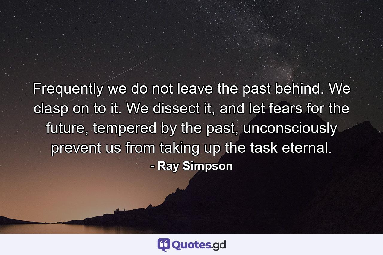 Frequently we do not leave the past behind. We clasp on to it. We dissect it, and let fears for the future, tempered by the past, unconsciously prevent us from taking up the task eternal. - Quote by Ray Simpson