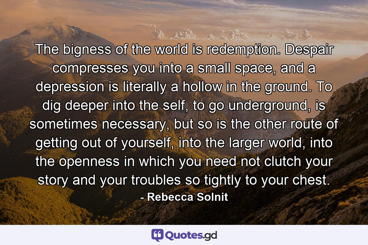 The bigness of the world is redemption. Despair compresses you into a small space, and a depression is literally a hollow in the ground. To dig deeper into the self, to go underground, is sometimes necessary, but so is the other route of getting out of yourself, into the larger world, into the openness in which you need not clutch your story and your troubles so tightly to your chest. - Quote by Rebecca Solnit