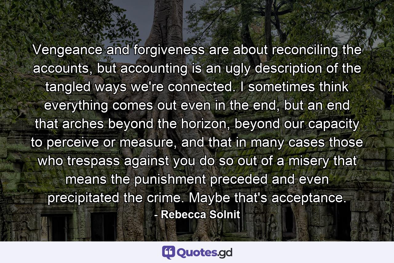 Vengeance and forgiveness are about reconciling the accounts, but accounting is an ugly description of the tangled ways we're connected. I sometimes think everything comes out even in the end, but an end that arches beyond the horizon, beyond our capacity to perceive or measure, and that in many cases those who trespass against you do so out of a misery that means the punishment preceded and even precipitated the crime. Maybe that's acceptance. - Quote by Rebecca Solnit