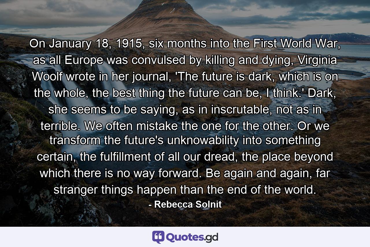 On January 18, 1915, six months into the First World War, as all Europe was convulsed by killing and dying, Virginia Woolf wrote in her journal, 'The future is dark, which is on the whole, the best thing the future can be, I think.' Dark, she seems to be saying, as in inscrutable, not as in terrible. We often mistake the one for the other. Or we transform the future's unknowability into something certain, the fulfillment of all our dread, the place beyond which there is no way forward. Be again and again, far stranger things happen than the end of the world. - Quote by Rebecca Solnit