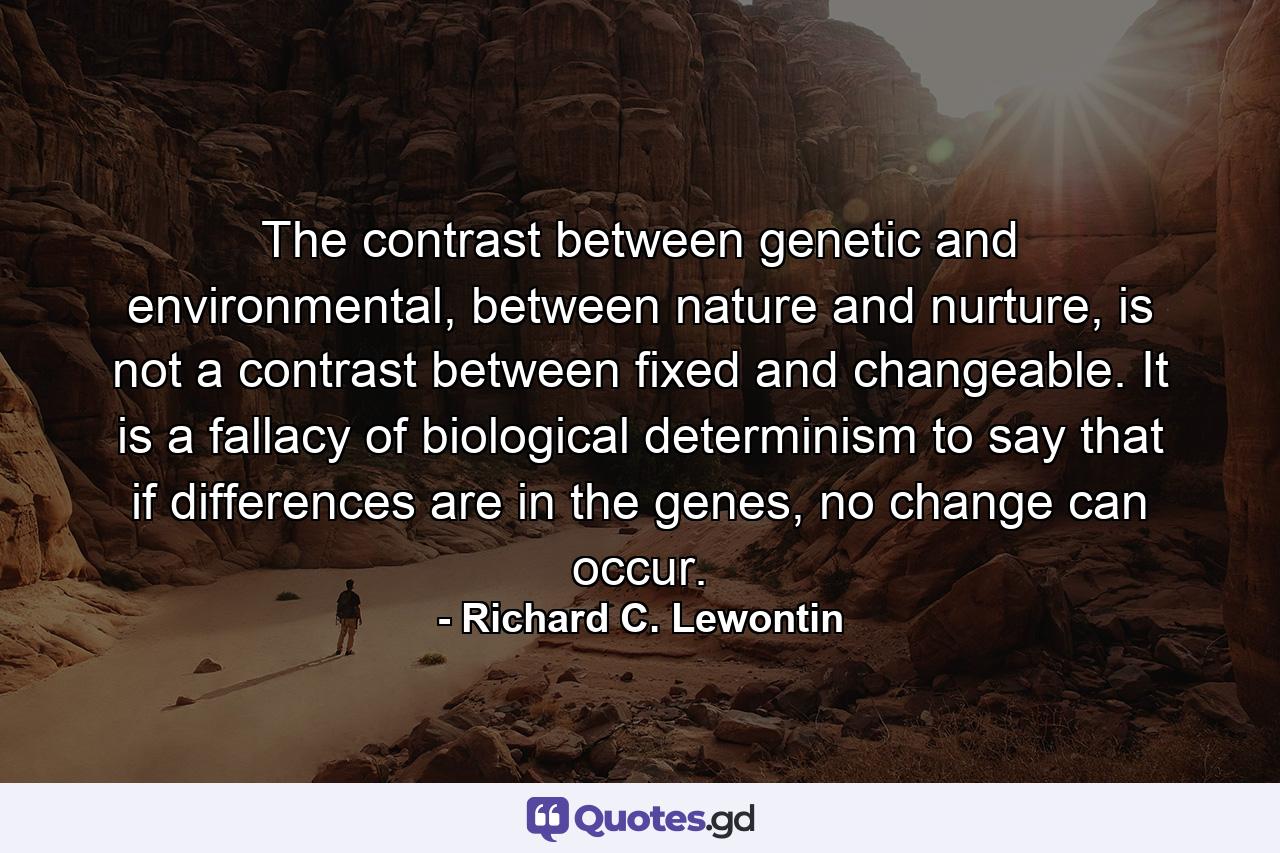 The contrast between genetic and environmental, between nature and nurture, is not a contrast between fixed and changeable. It is a fallacy of biological determinism to say that if differences are in the genes, no change can occur. - Quote by Richard C. Lewontin